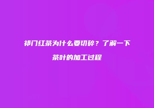 祁门红茶为什么要切碎？了解一下茶叶的加工过程