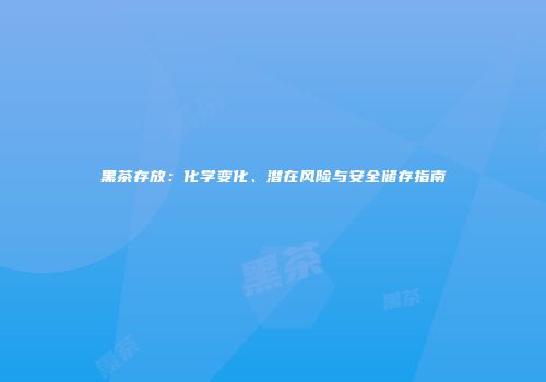 黑茶存放：化学变化、潜在风险与安全储存指南