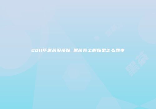 2011年黑茶没茶味_黑茶有土腥味是怎么回事
