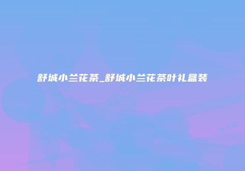 舒城小兰花茶_舒城小兰花茶叶礼盒装