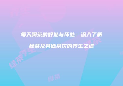 每天喝茶的好处与坏处：深入了解绿茶及其他茶饮的养生之道