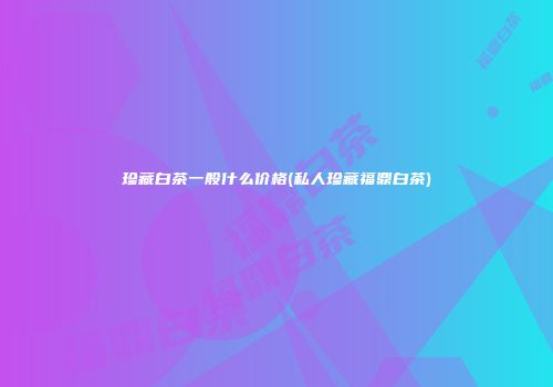 珍藏白茶一般什么价格(私人珍藏福鼎白茶)