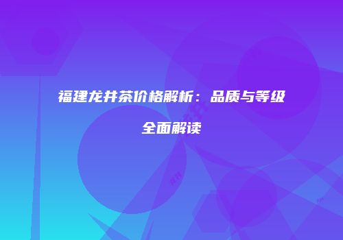 福建龙井茶价格解析：品质与等级全面解读