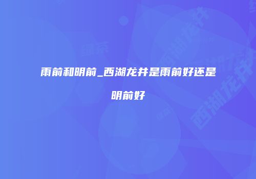 雨前和明前_西湖龙井是雨前好还是明前好