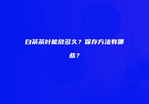 白茶茶叶能放多久？保存方法有哪些？