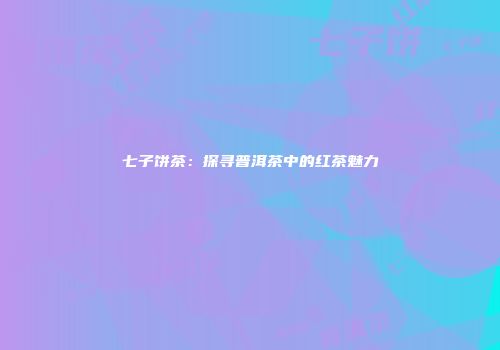 七子饼茶：探寻普洱茶中的红茶魅力