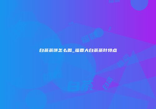 白茶茶饼怎么喝_福鼎大白茶茶叶特点