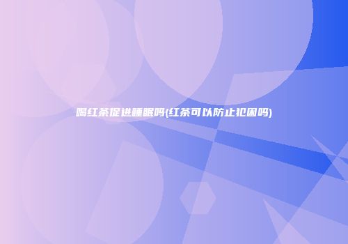 喝红茶促进睡眠吗(红茶可以防止犯困吗)