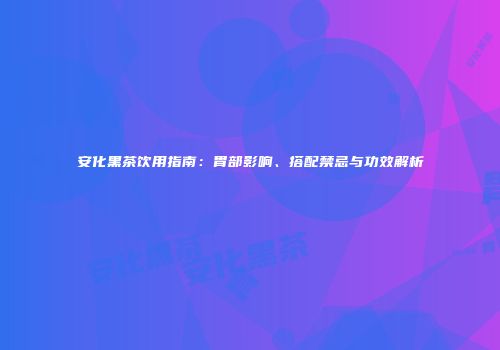 安化黑茶饮用指南：胃部影响、搭配禁忌与功效解析