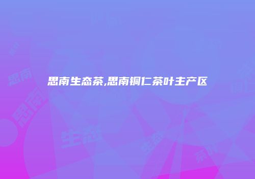 思南生态茶,思南铜仁茶叶主产区