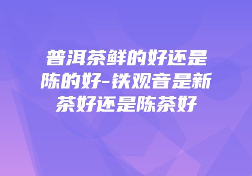 普洱茶鲜的好还是陈的好-铁观音是新茶好还是陈茶好