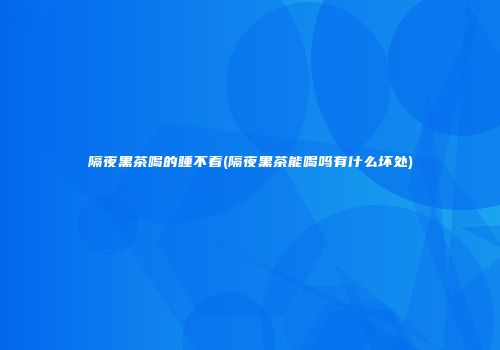 隔夜黑茶喝的睡不着(隔夜黑茶能喝吗有什么坏处)