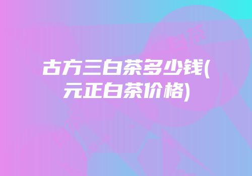 古方三白茶多少钱(元正白茶价格)