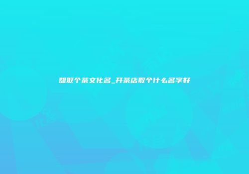 想取个茶文化名_开茶店取个什么名字好
