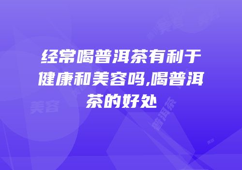 经常喝普洱茶有利于健康和美容吗,喝普洱茶的好处
