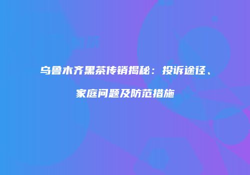 乌鲁木齐黑茶传销揭秘：投诉途径、家庭问题及防范措施