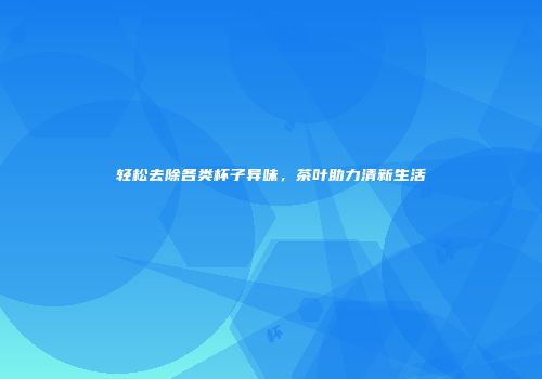 轻松去除各类杯子异味，茶叶助力清新生活