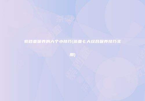 紫砂壶保养的六个小技巧(茶壶七大综合保养技巧实用)