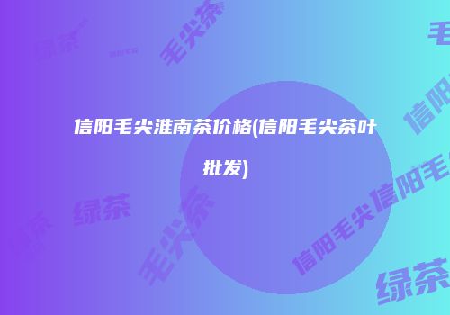 信阳毛尖淮南茶价格(信阳毛尖茶叶批发)