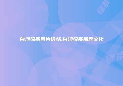 白沙绿茶图片价格,白沙绿茶品牌文化