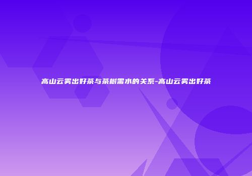 高山云雾出好茶与茶树需水的关系-高山云雾出好茶