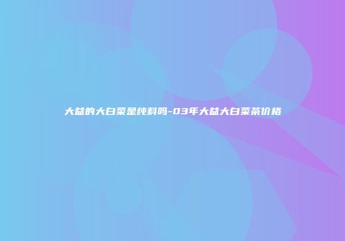 大益的大白菜是纯料吗-03年大益大白菜茶价格