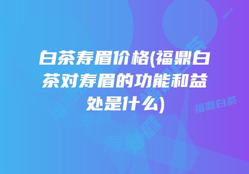 白茶寿眉价格(福鼎白茶对寿眉的功能和益处是什么)