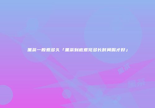 黑茶一般煮多久「黑茶到底煮完多长时间喝才好」