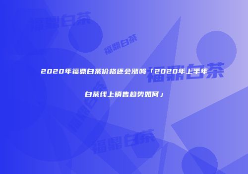 2020年福鼎白茶价格还会涨吗「2020年上半年白茶线上销售趋势如何」