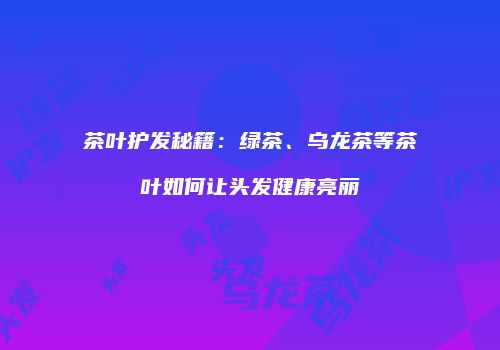 茶叶护发秘籍：绿茶、乌龙茶等茶叶如何让头发健康亮丽