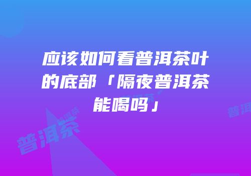 应该如何看普洱茶叶的底部「隔夜普洱茶能喝吗」
