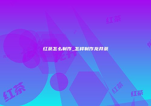 红茶怎么制作_怎样制作龙井茶