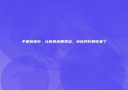 手机拍茶叶，让你的茶香四溢，小伙伴们都惊呆了