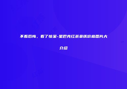 不看后悔，看了惊呆-星巴克红茶拿铁价格图片大介绍