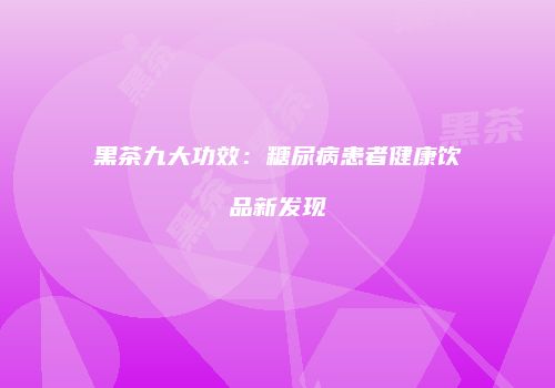 黑茶九大功效：糖尿病患者健康饮品新发现
