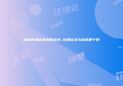 绿茶玫瑰花泡水喝功效_玫瑰花茶与绿茶哪个好