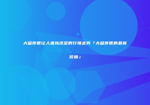 大益传世让人难以淡定的行情走势「大益传世的最新价格」