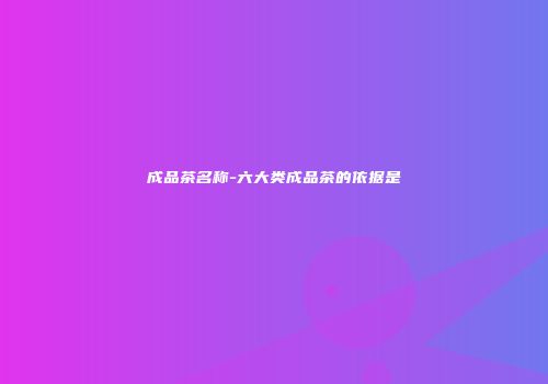 成品茶名称-六大类成品茶的依据是