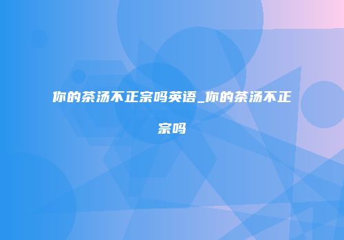 你的茶汤不正宗吗英语_你的茶汤不正宗吗