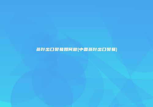 茶叶出口贸易如何做(中国茶叶出口贸易)