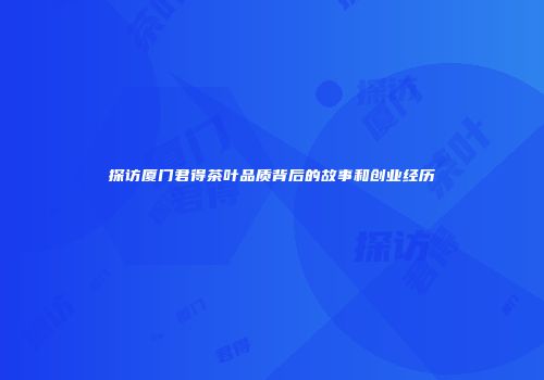探访厦门君得茶叶品质背后的故事和创业经历