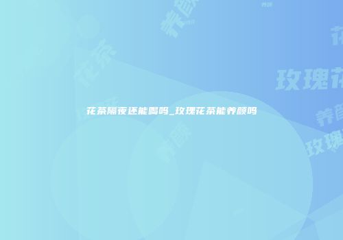 花茶隔夜还能喝吗_玫瑰花茶能养颜吗