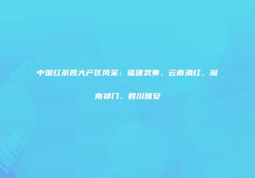 中国红茶四大产区风采：福建武夷、云南滇红、湖南祁门、四川雅安