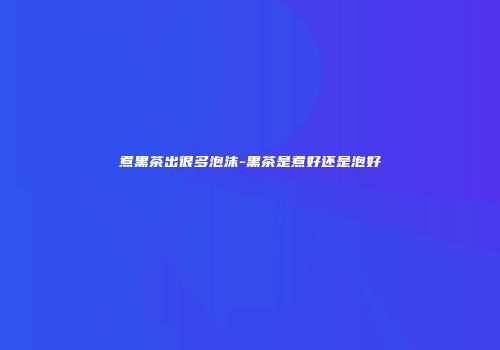煮黑茶出很多泡沫-黑茶是煮好还是泡好