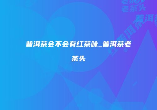 普洱茶会不会有红茶味_普洱茶老茶头