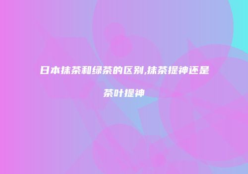 日本抹茶和绿茶的区别,抹茶提神还是茶叶提神