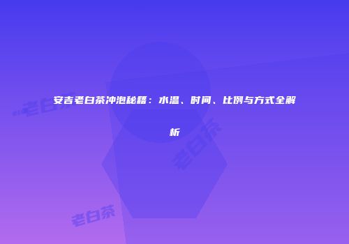 安吉老白茶冲泡秘籍：水温、时间、比例与方式全解析