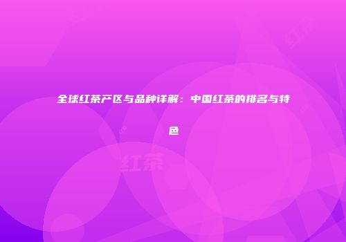 全球红茶产区与品种详解：中国红茶的排名与特色