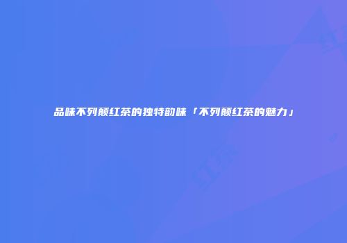 品味不列颠红茶的独特韵味「不列颠红茶的魅力」
