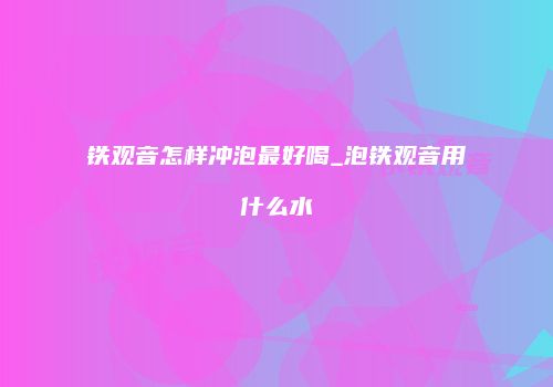 铁观音怎样冲泡最好喝_泡铁观音用什么水